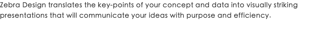 Zebra Design translates the key-points of your concept and data into visually striking presentations that will communicate your ideas with purpose and efficiency.