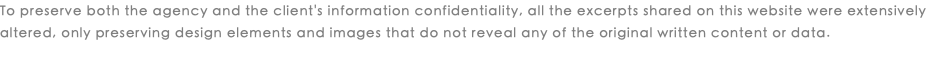 To preserve both the agency and the client's information confidentiality, all the excerpts shared on this website were extensively altered, only preserving design elements and images that do not reveal any of the original written content or data. 